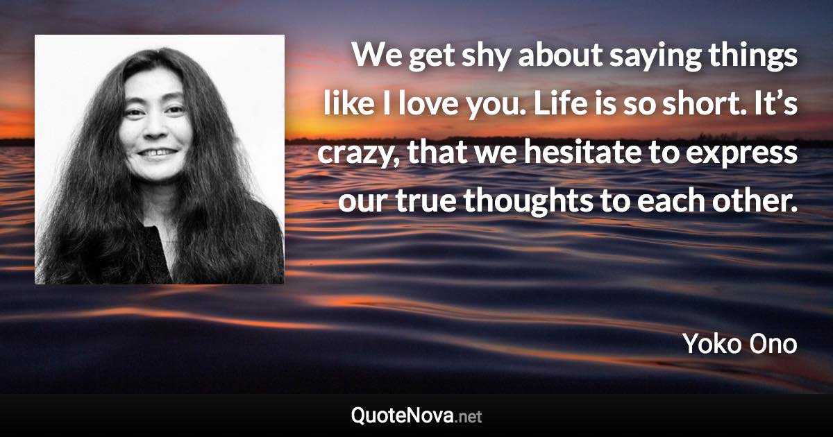 We get shy about saying things like I love you. Life is so short. It’s crazy, that we hesitate to express our true thoughts to each other. - Yoko Ono quote