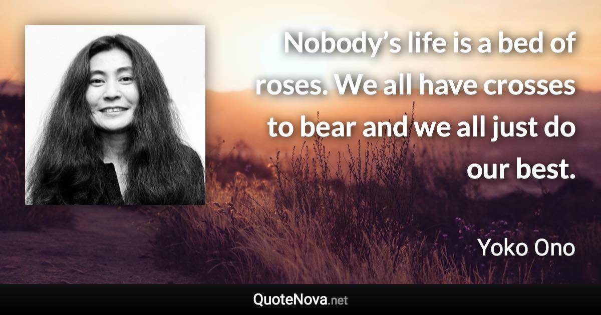 Nobody’s life is a bed of roses. We all have crosses to bear and we all just do our best. - Yoko Ono quote