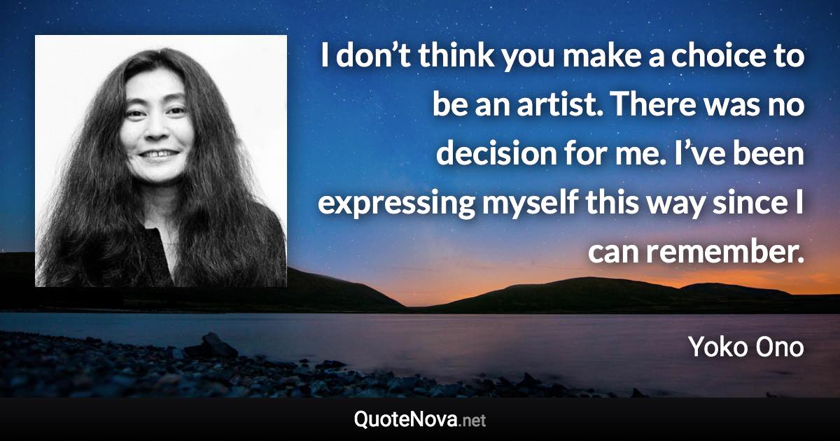 I don’t think you make a choice to be an artist. There was no decision for me. I’ve been expressing myself this way since I can remember. - Yoko Ono quote