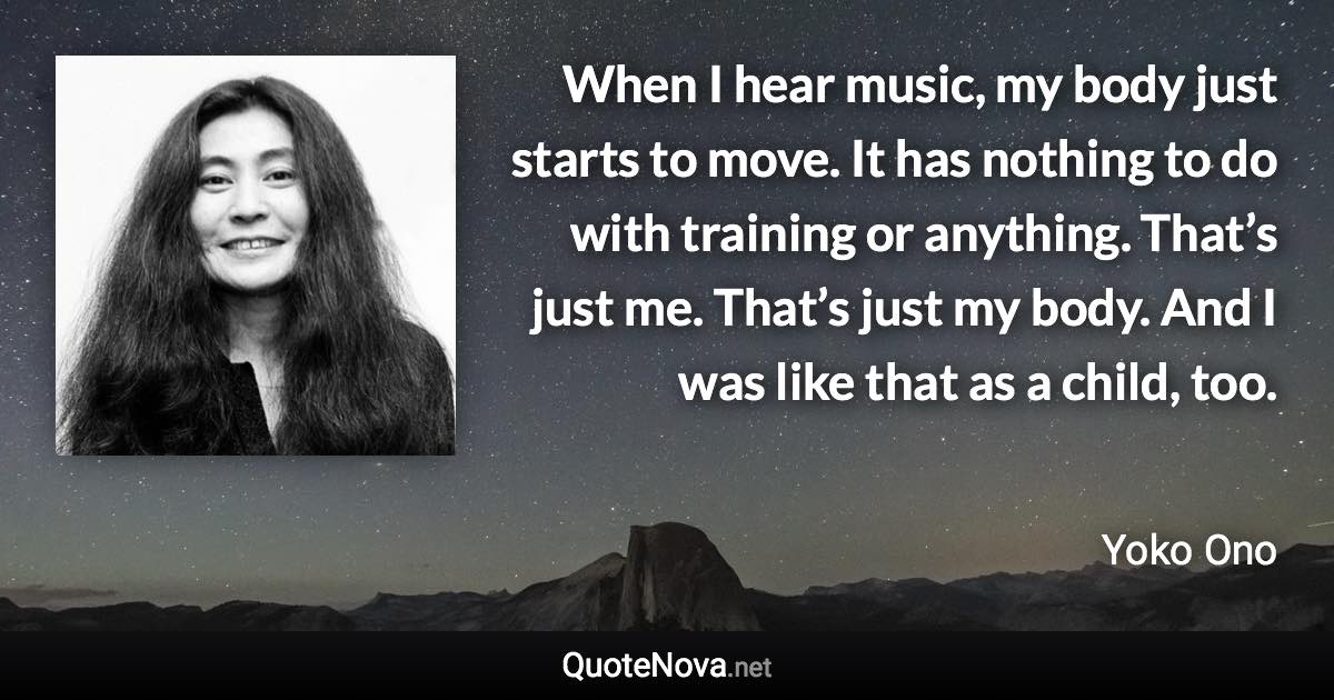 When I hear music, my body just starts to move. It has nothing to do with training or anything. That’s just me. That’s just my body. And I was like that as a child, too. - Yoko Ono quote