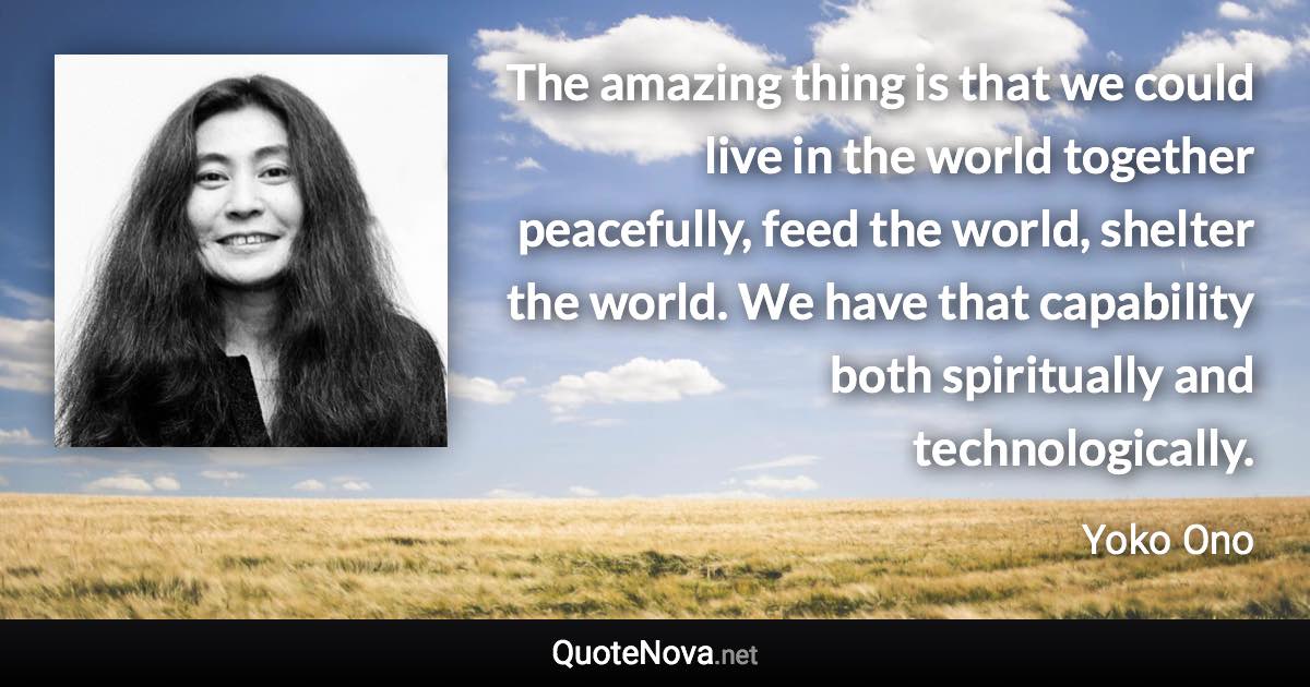 The amazing thing is that we could live in the world together peacefully, feed the world, shelter the world. We have that capability both spiritually and technologically. - Yoko Ono quote