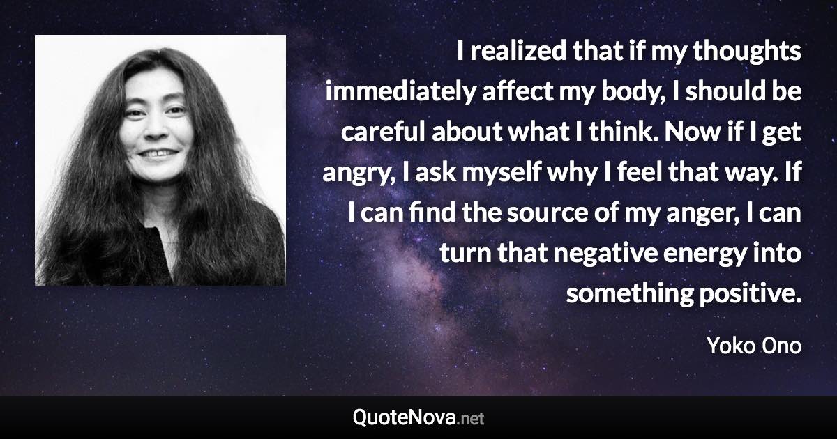 I realized that if my thoughts immediately affect my body, I should be careful about what I think. Now if I get angry, I ask myself why I feel that way. If I can find the source of my anger, I can turn that negative energy into something positive. - Yoko Ono quote