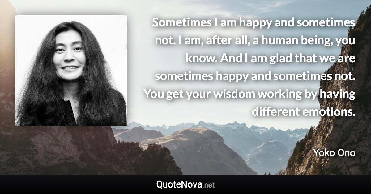 Sometimes I am happy and sometimes not. I am, after all, a human being, you know. And I am glad that we are sometimes happy and sometimes not. You get your wisdom working by having different emotions. - Yoko Ono quote