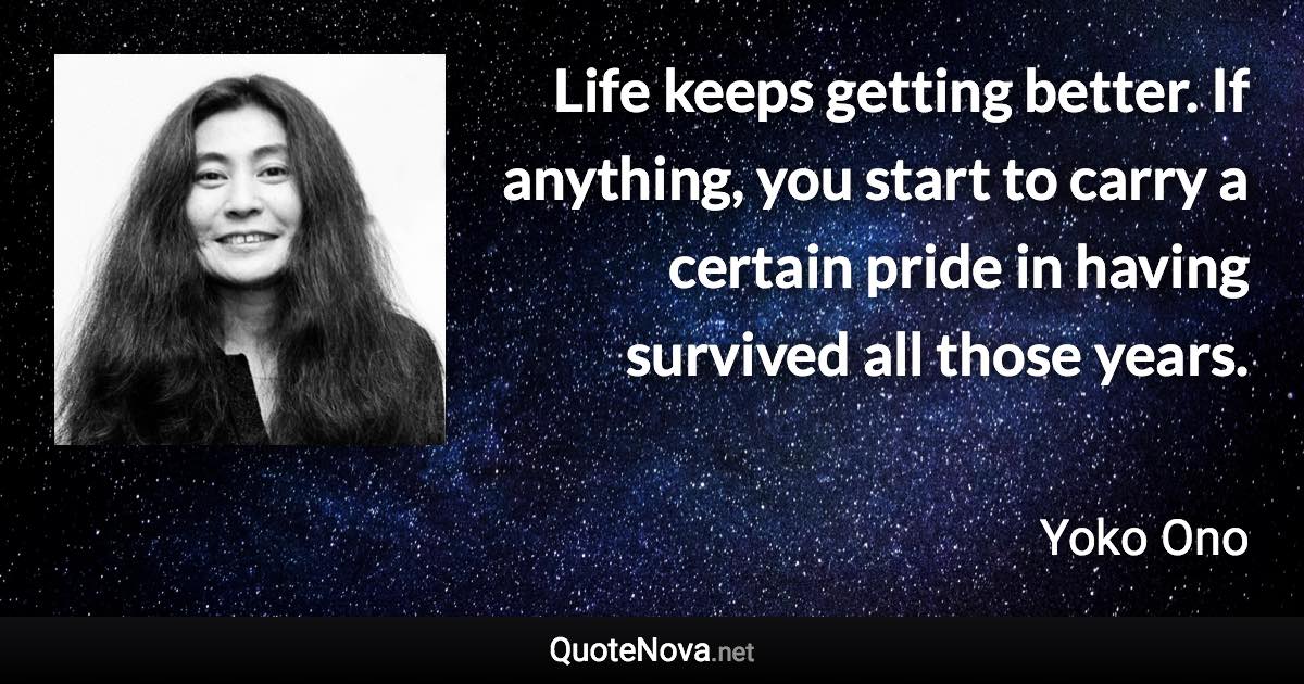 Life keeps getting better. If anything, you start to carry a certain pride in having survived all those years. - Yoko Ono quote