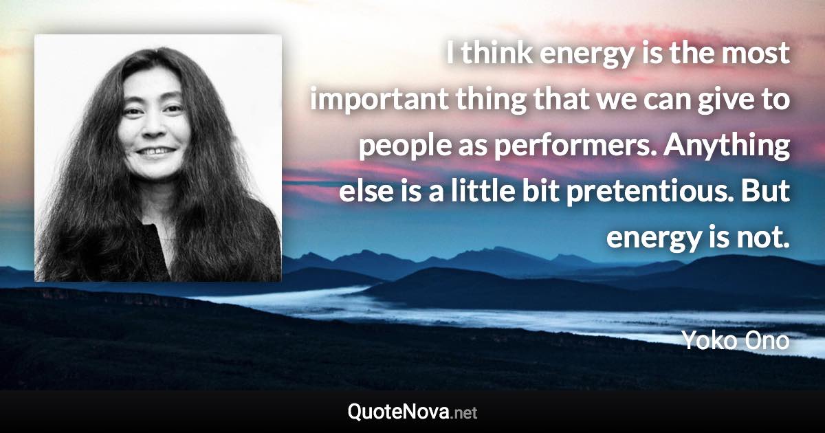 I think energy is the most important thing that we can give to people as performers. Anything else is a little bit pretentious. But energy is not. - Yoko Ono quote