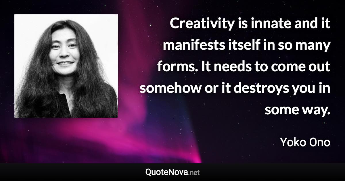 Creativity is innate and it manifests itself in so many forms. It needs to come out somehow or it destroys you in some way. - Yoko Ono quote