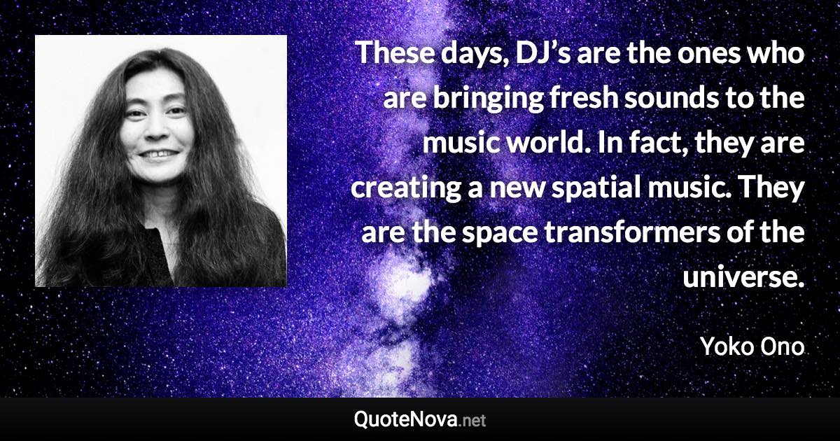 These days, DJ’s are the ones who are bringing fresh sounds to the music world. In fact, they are creating a new spatial music. They are the space transformers of the universe. - Yoko Ono quote