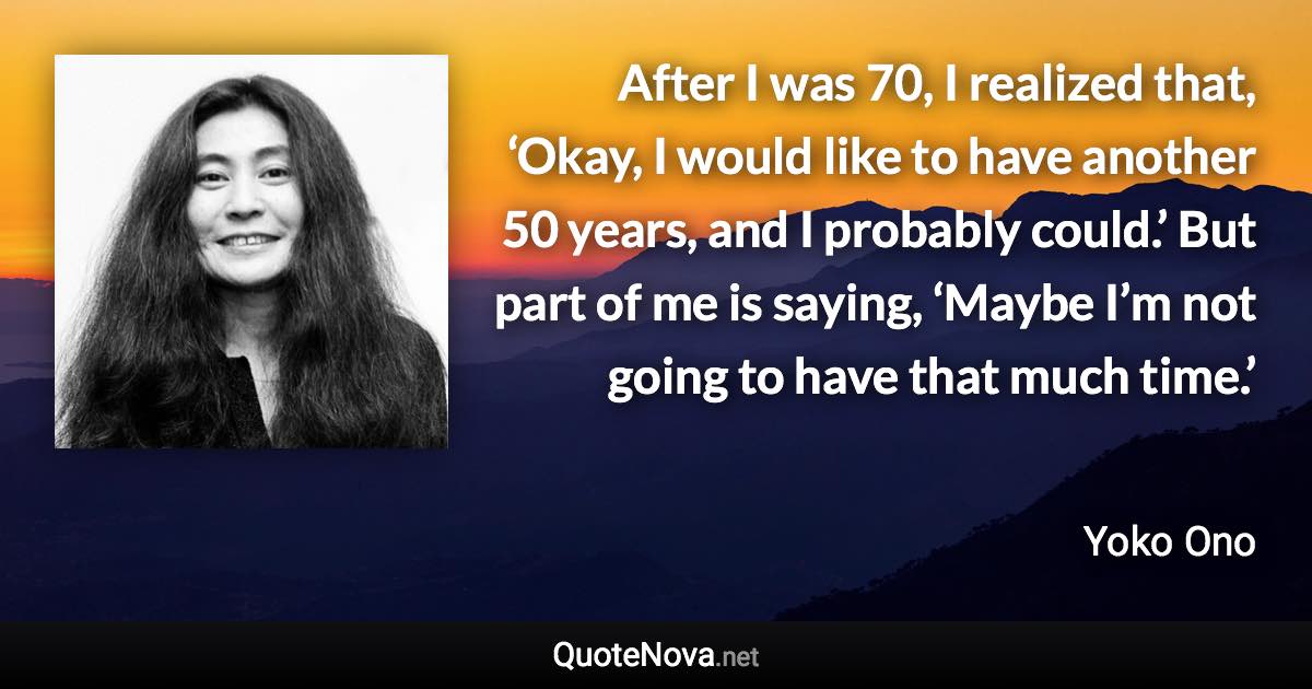 After I was 70, I realized that, ‘Okay, I would like to have another 50 years, and I probably could.’ But part of me is saying, ‘Maybe I’m not going to have that much time.’ - Yoko Ono quote