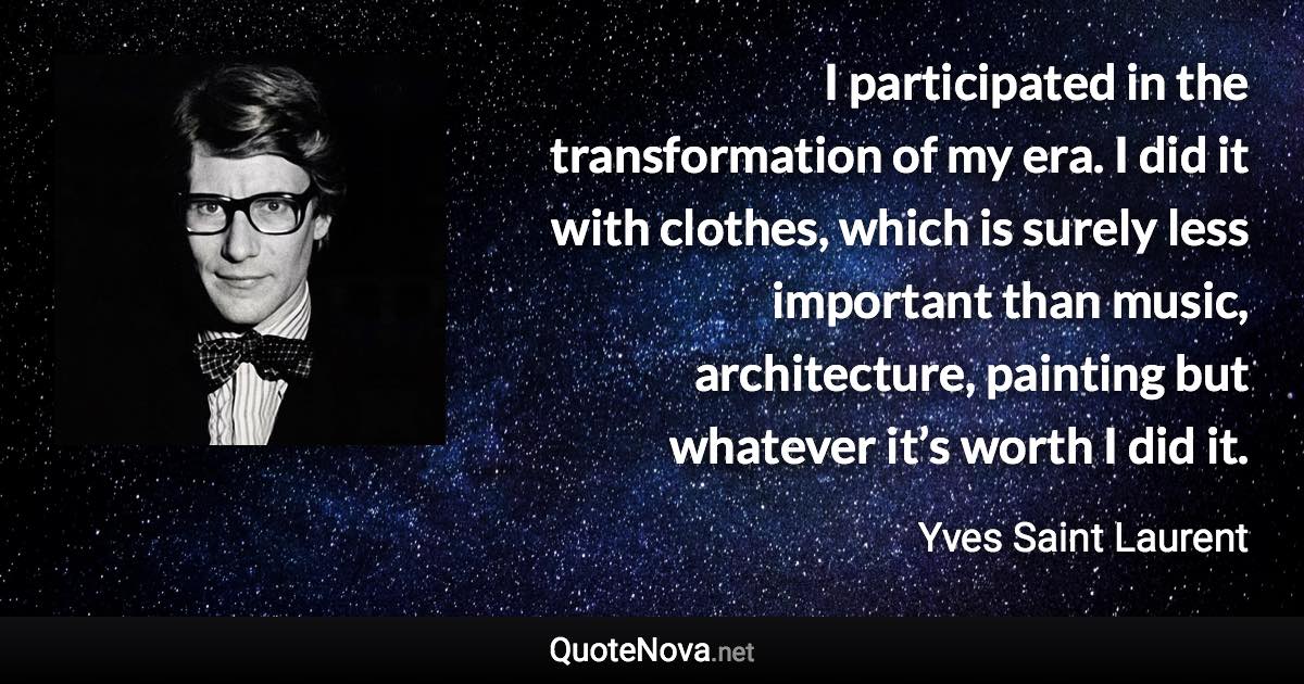 I participated in the transformation of my era. I did it with clothes, which is surely less important than music, architecture, painting but whatever it’s worth I did it. - Yves Saint Laurent quote