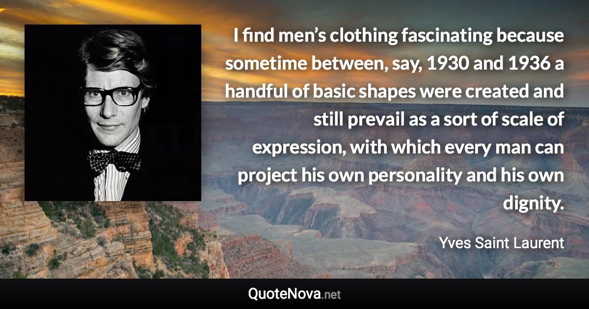 I find men’s clothing fascinating because sometime between, say, 1930 and 1936 a handful of basic shapes were created and still prevail as a sort of scale of expression, with which every man can project his own personality and his own dignity. - Yves Saint Laurent quote