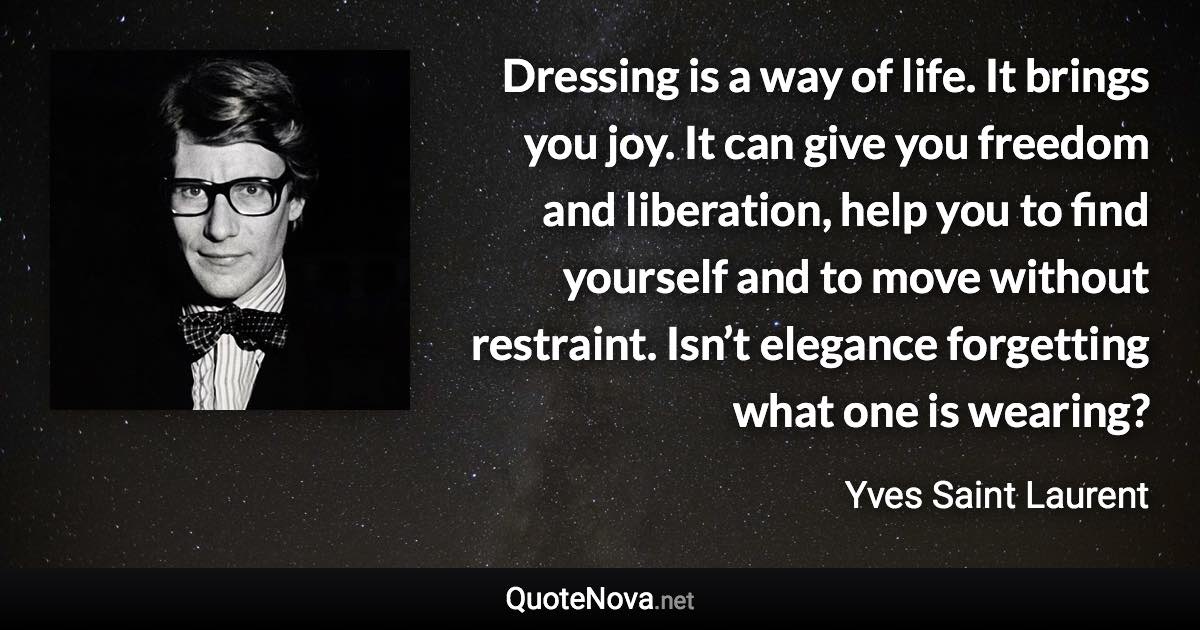 Dressing is a way of life. It brings you joy. It can give you freedom and liberation, help you to find yourself and to move without restraint. Isn’t elegance forgetting what one is wearing? - Yves Saint Laurent quote