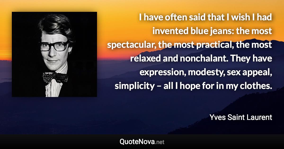 I have often said that I wish I had invented blue jeans: the most spectacular, the most practical, the most relaxed and nonchalant. They have expression, modesty, sex appeal, simplicity – all I hope for in my clothes. - Yves Saint Laurent quote