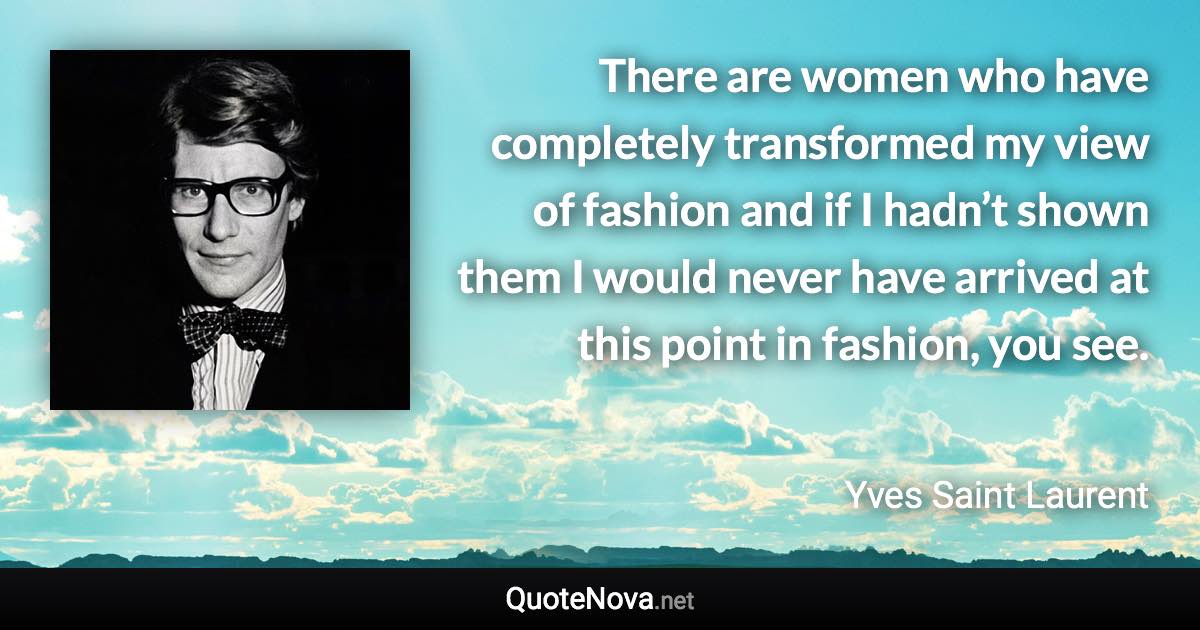 There are women who have completely transformed my view of fashion and if I hadn’t shown them I would never have arrived at this point in fashion, you see. - Yves Saint Laurent quote