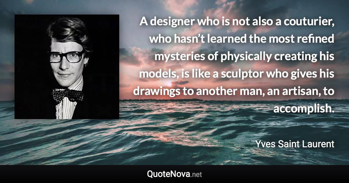 A designer who is not also a couturier, who hasn’t learned the most refined mysteries of physically creating his models, is like a sculptor who gives his drawings to another man, an artisan, to accomplish. - Yves Saint Laurent quote