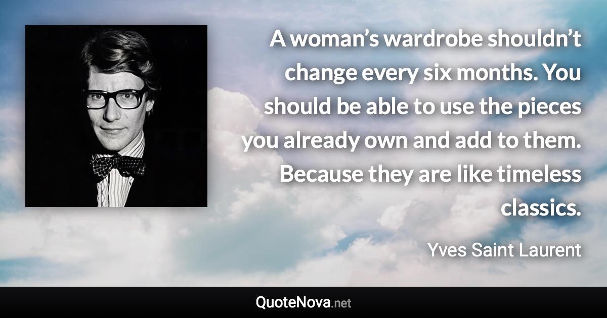 A woman’s wardrobe shouldn’t change every six months. You should be able to use the pieces you already own and add to them. Because they are like timeless classics. - Yves Saint Laurent quote
