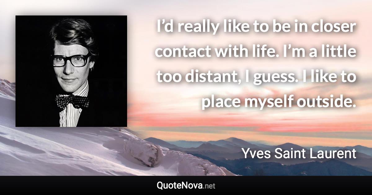 I’d really like to be in closer contact with life. I’m a little too distant, I guess. I like to place myself outside. - Yves Saint Laurent quote