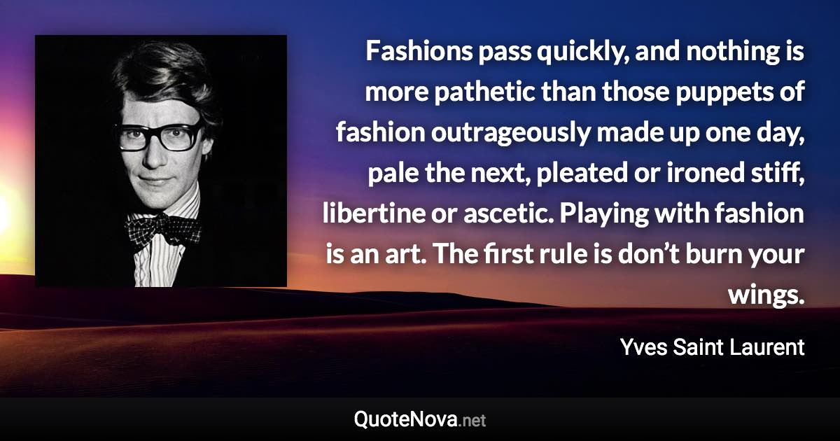 Fashions pass quickly, and nothing is more pathetic than those puppets of fashion outrageously made up one day, pale the next, pleated or ironed stiff, libertine or ascetic. Playing with fashion is an art. The first rule is don’t burn your wings. - Yves Saint Laurent quote