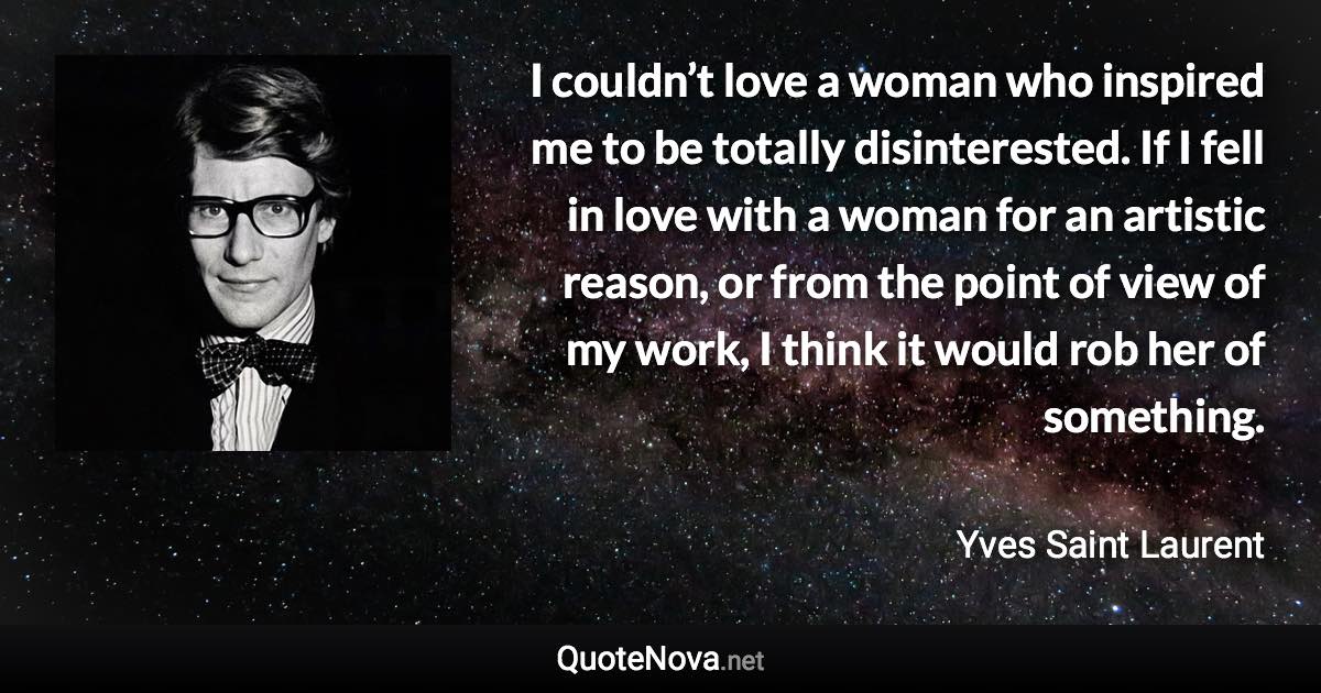 I couldn’t love a woman who inspired me to be totally disinterested. If I fell in love with a woman for an artistic reason, or from the point of view of my work, I think it would rob her of something. - Yves Saint Laurent quote