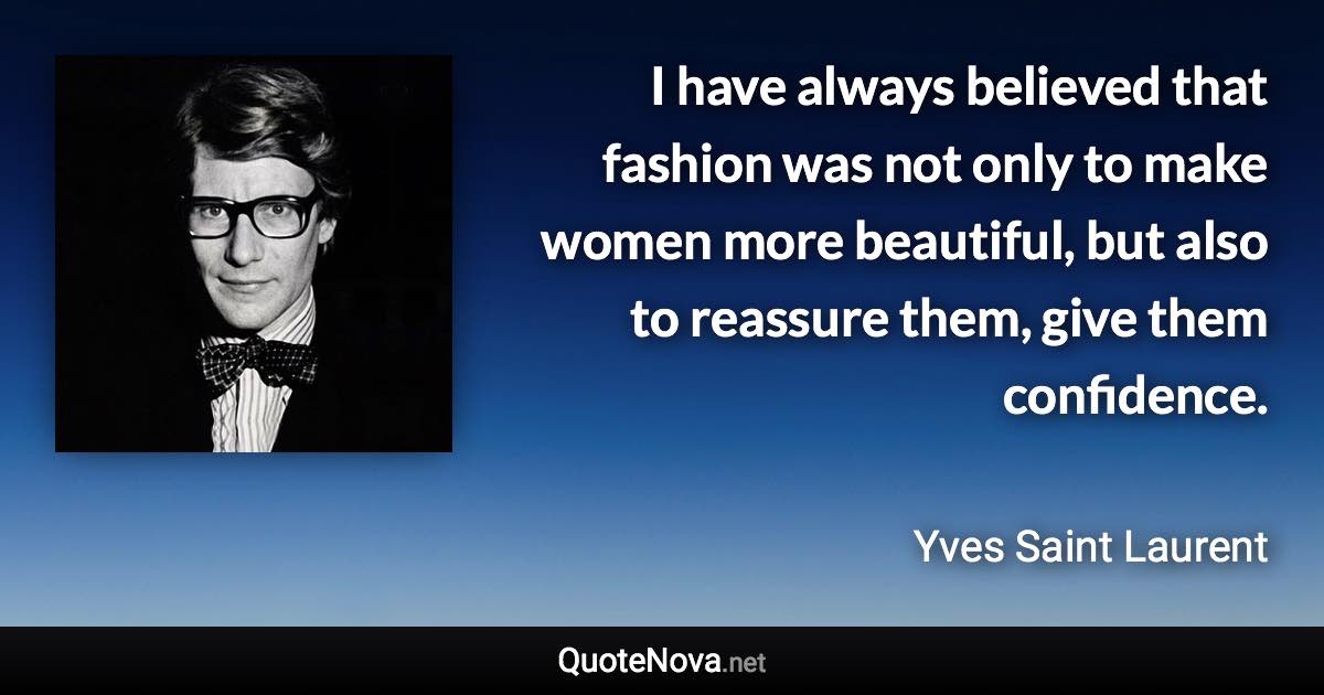 I have always believed that fashion was not only to make women more beautiful, but also to reassure them, give them confidence. - Yves Saint Laurent quote