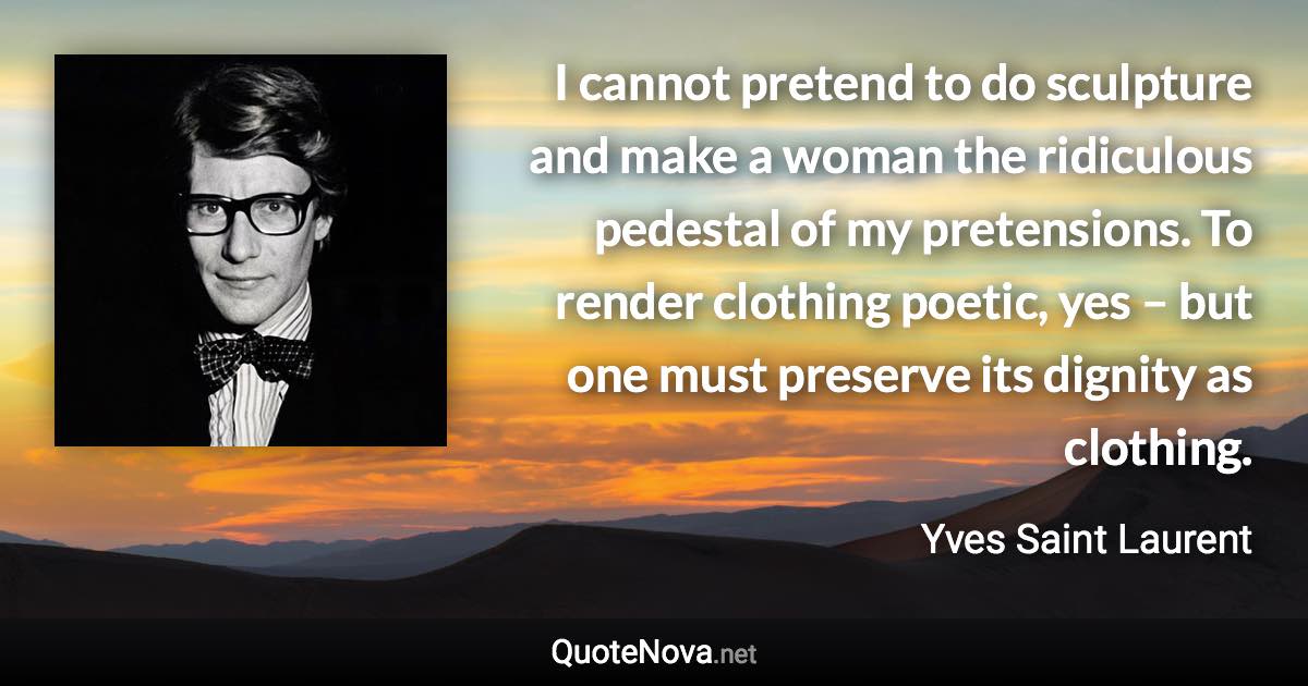 I cannot pretend to do sculpture and make a woman the ridiculous pedestal of my pretensions. To render clothing poetic, yes – but one must preserve its dignity as clothing. - Yves Saint Laurent quote