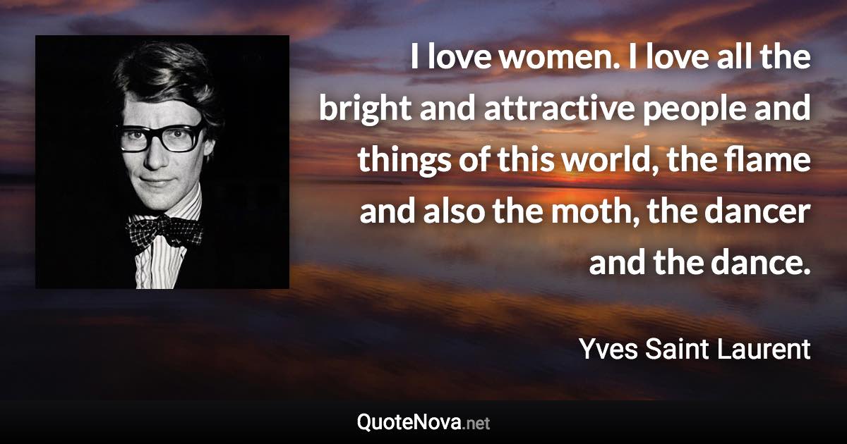 I love women. I love all the bright and attractive people and things of this world, the flame and also the moth, the dancer and the dance. - Yves Saint Laurent quote