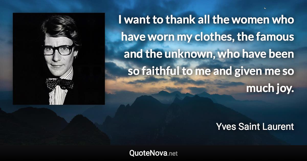 I want to thank all the women who have worn my clothes, the famous and the unknown, who have been so faithful to me and given me so much joy. - Yves Saint Laurent quote