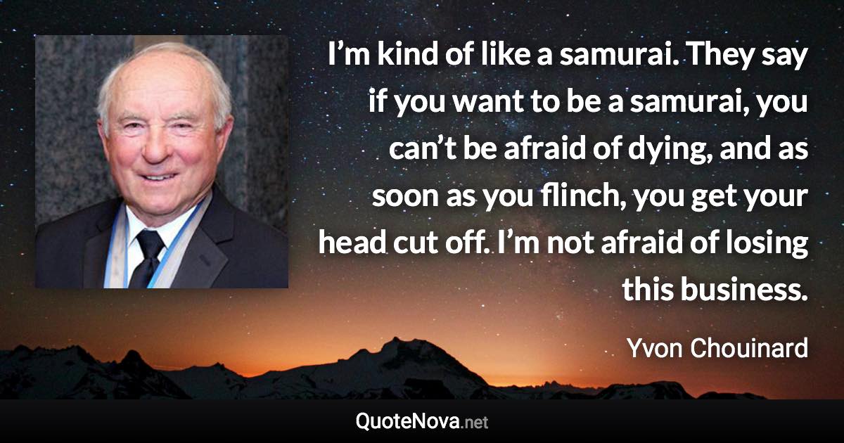 I’m kind of like a samurai. They say if you want to be a samurai, you can’t be afraid of dying, and as soon as you flinch, you get your head cut off. I’m not afraid of losing this business. - Yvon Chouinard quote