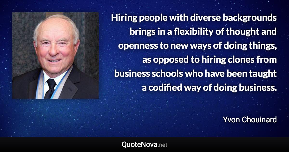 Hiring people with diverse backgrounds brings in a flexibility of thought and openness to new ways of doing things, as opposed to hiring clones from business schools who have been taught a codified way of doing business. - Yvon Chouinard quote