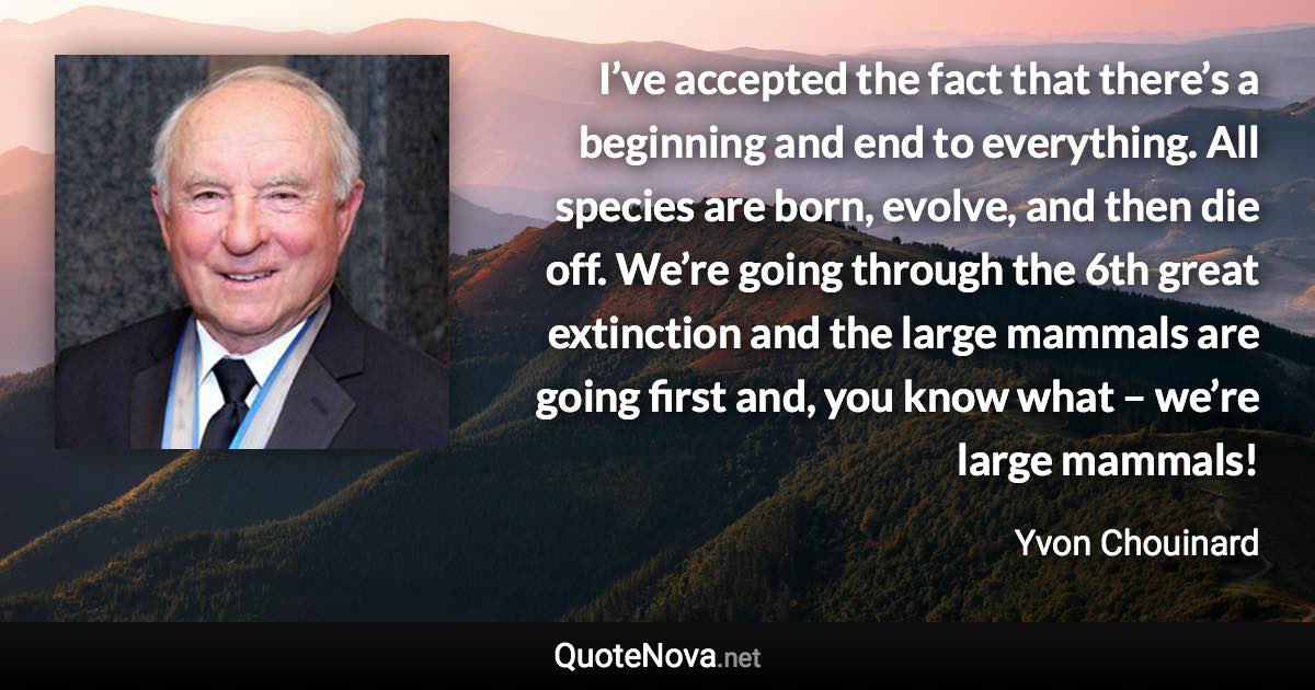 I’ve accepted the fact that there’s a beginning and end to everything. All species are born, evolve, and then die off. We’re going through the 6th great extinction and the large mammals are going first and, you know what – we’re large mammals! - Yvon Chouinard quote