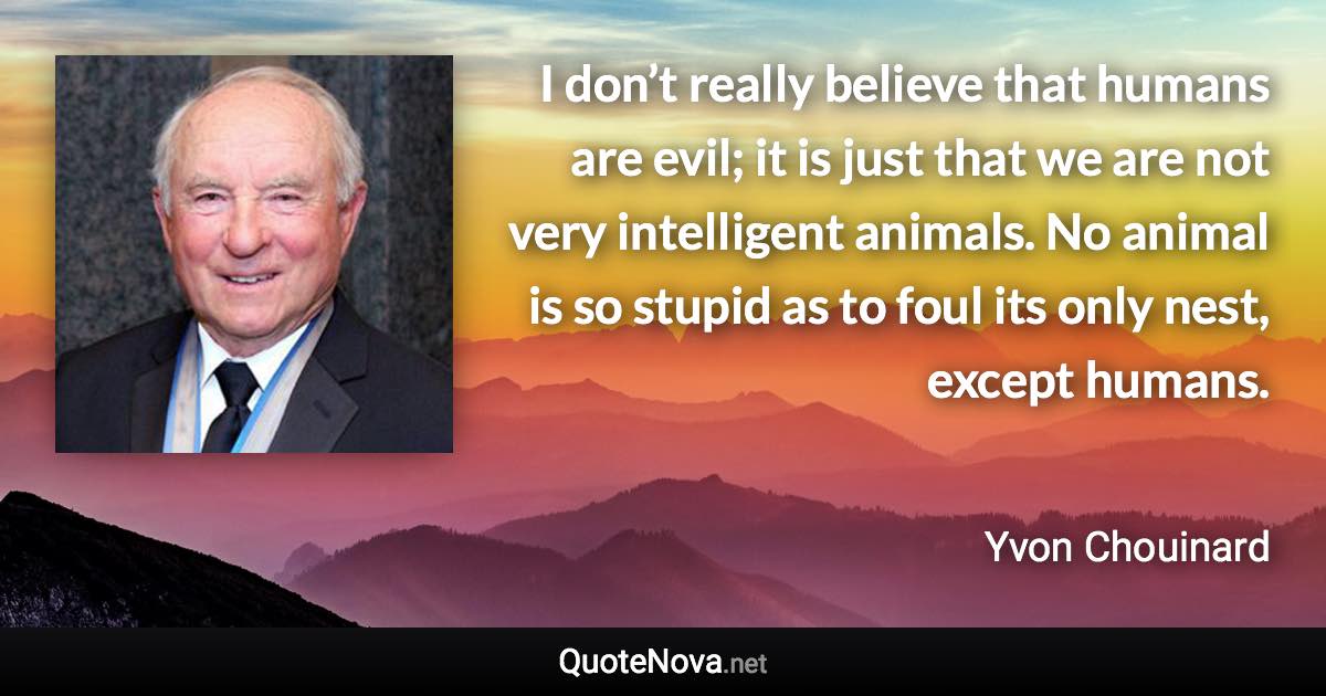 I don’t really believe that humans are evil; it is just that we are not very intelligent animals. No animal is so stupid as to foul its only nest, except humans. - Yvon Chouinard quote