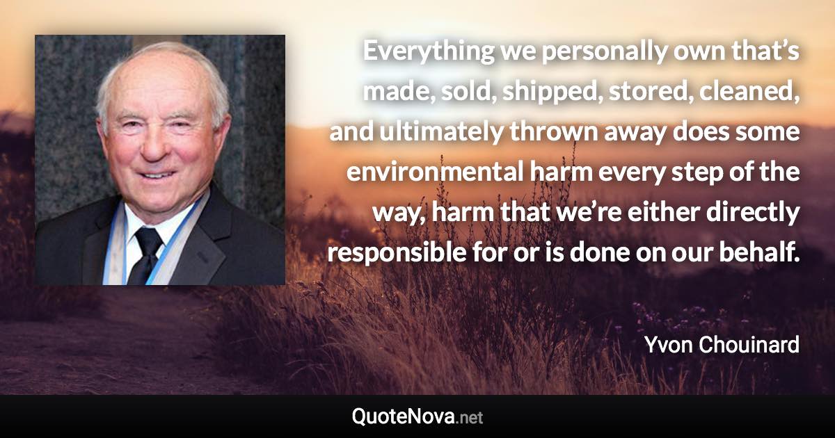 Everything we personally own that’s made, sold, shipped, stored, cleaned, and ultimately thrown away does some environmental harm every step of the way, harm that we’re either directly responsible for or is done on our behalf. - Yvon Chouinard quote