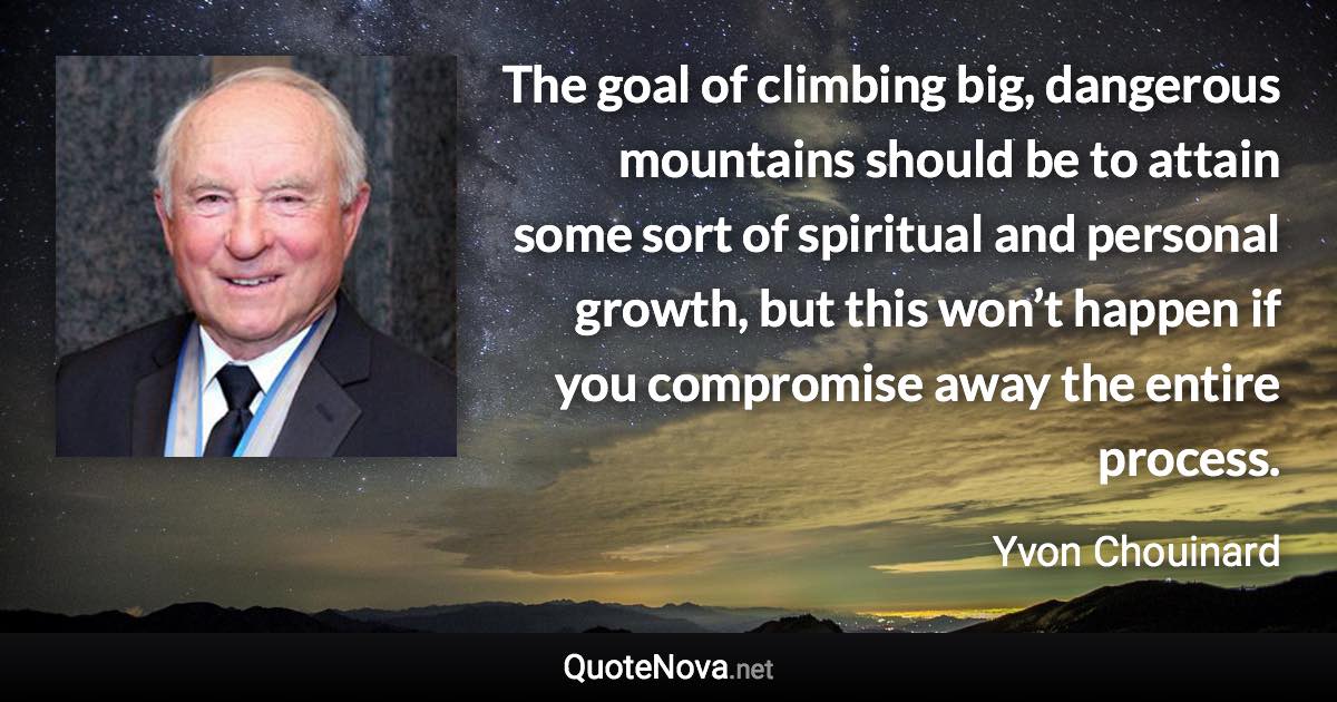 The goal of climbing big, dangerous mountains should be to attain some sort of spiritual and personal growth, but this won’t happen if you compromise away the entire process. - Yvon Chouinard quote