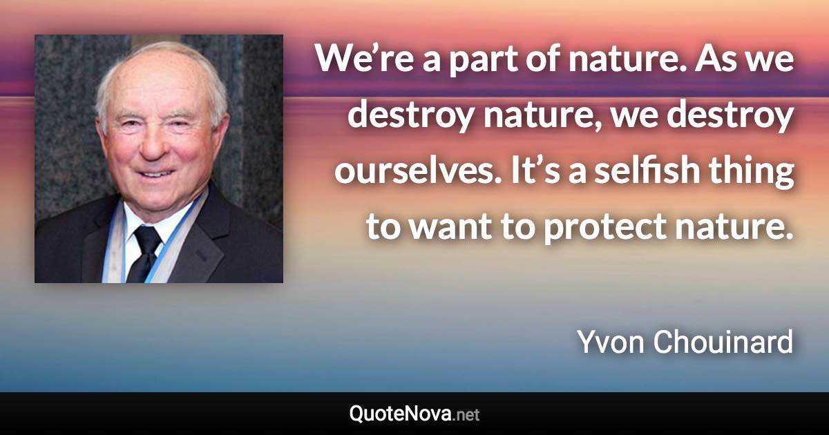 We’re a part of nature. As we destroy nature, we destroy ourselves. It’s a selfish thing to want to protect nature. - Yvon Chouinard quote