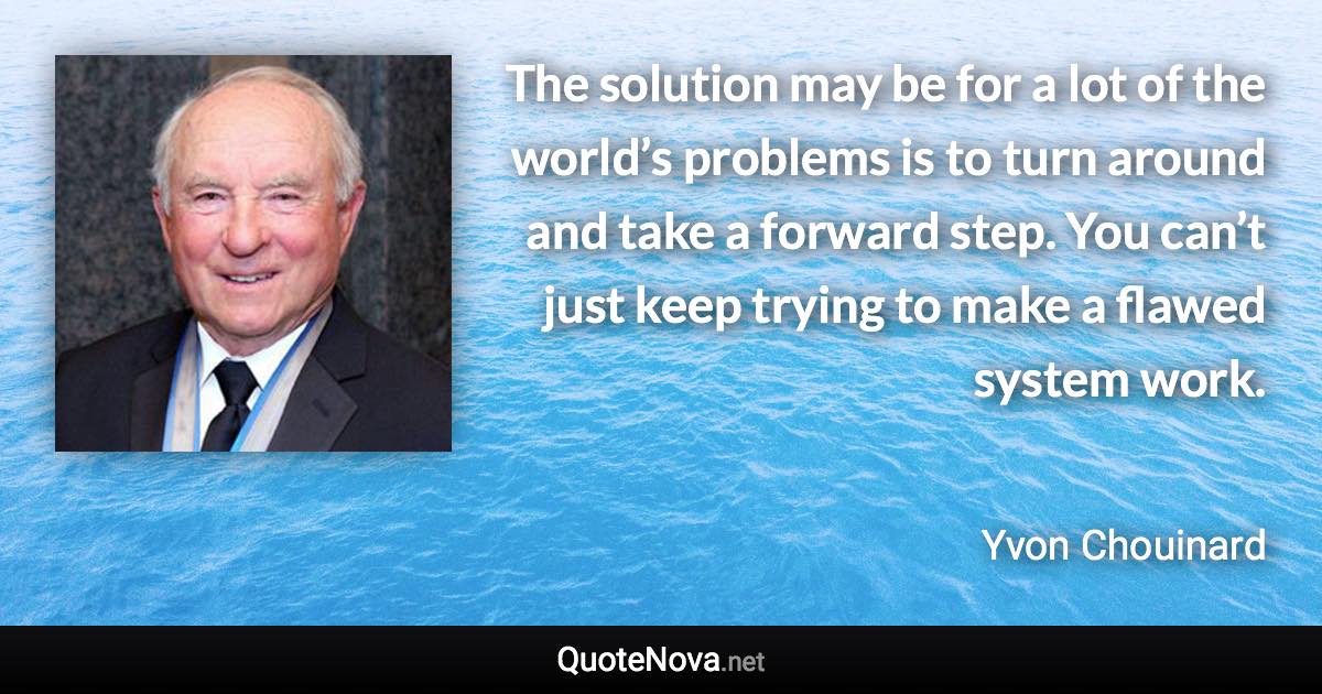 The solution may be for a lot of the world’s problems is to turn around and take a forward step. You can’t just keep trying to make a flawed system work. - Yvon Chouinard quote