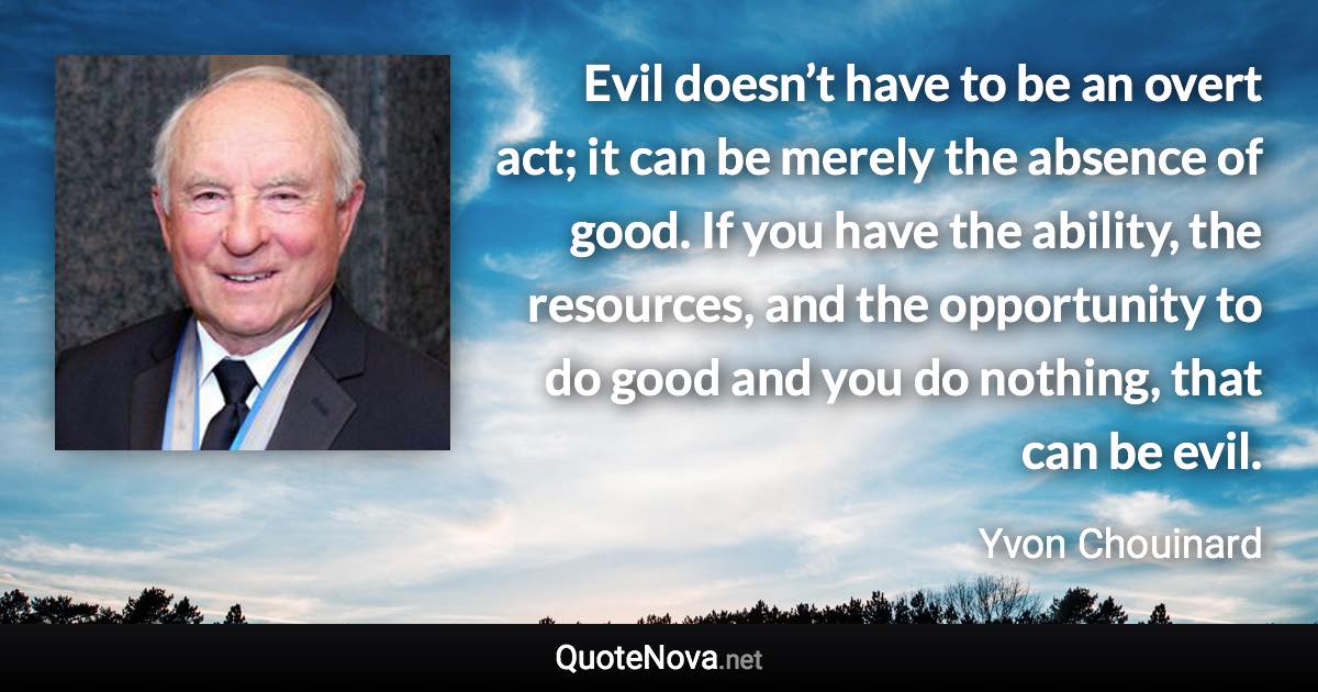 Evil doesn’t have to be an overt act; it can be merely the absence of good. If you have the ability, the resources, and the opportunity to do good and you do nothing, that can be evil. - Yvon Chouinard quote