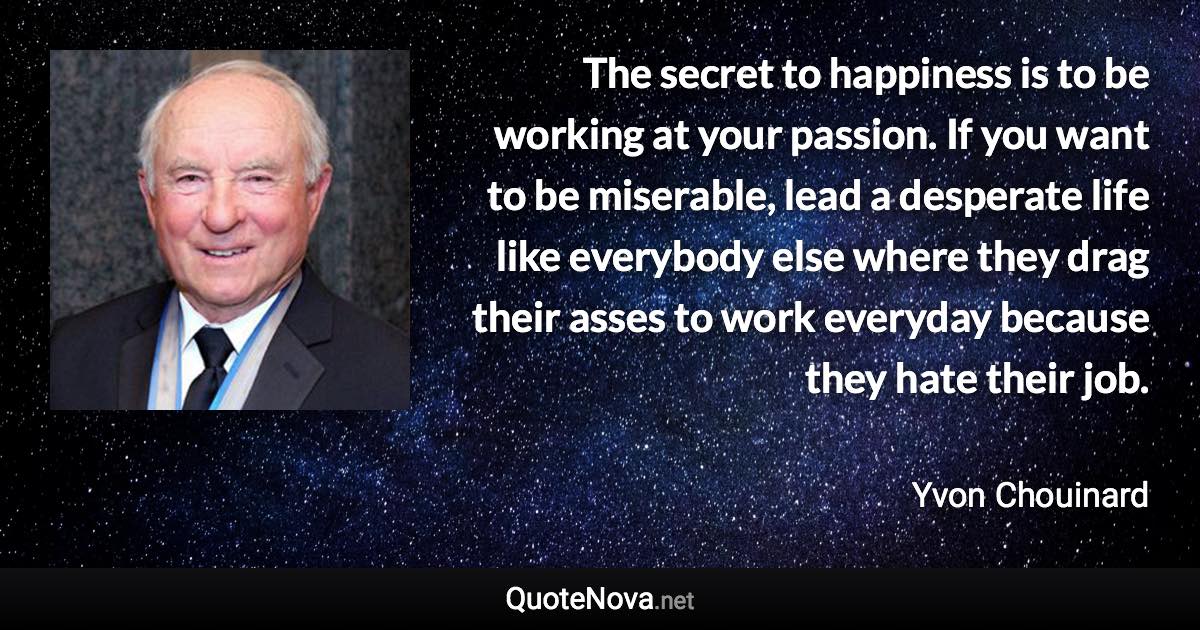 The secret to happiness is to be working at your passion. If you want to be miserable, lead a desperate life like everybody else where they drag their asses to work everyday because they hate their job. - Yvon Chouinard quote