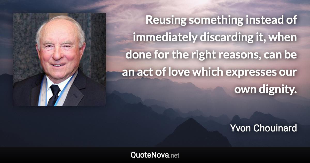 Reusing something instead of immediately discarding it, when done for the right reasons, can be an act of love which expresses our own dignity. - Yvon Chouinard quote