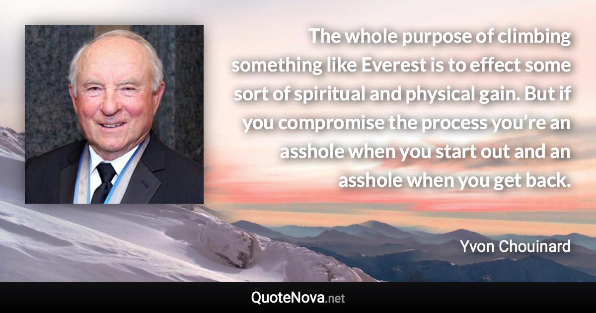 The whole purpose of climbing something like Everest is to effect some sort of spiritual and physical gain. But if you compromise the process you’re an asshole when you start out and an asshole when you get back. - Yvon Chouinard quote