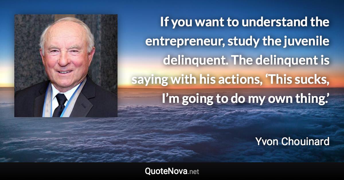 If you want to understand the entrepreneur, study the juvenile delinquent. The delinquent is saying with his actions, ‘This sucks, I’m going to do my own thing.’ - Yvon Chouinard quote