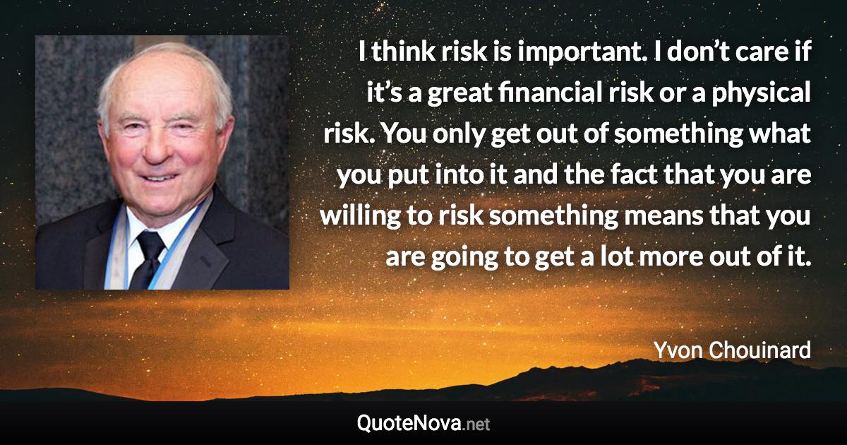 I think risk is important. I don’t care if it’s a great financial risk or a physical risk. You only get out of something what you put into it and the fact that you are willing to risk something means that you are going to get a lot more out of it. - Yvon Chouinard quote