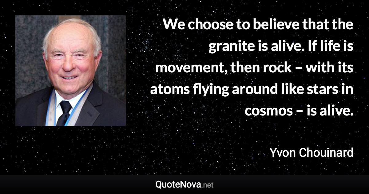 We choose to believe that the granite is alive. If life is movement, then rock – with its atoms flying around like stars in cosmos – is alive. - Yvon Chouinard quote