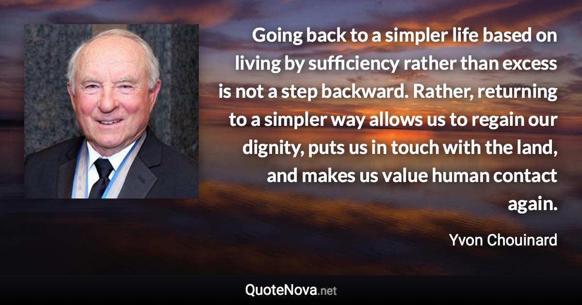 Going back to a simpler life based on living by sufficiency rather than excess is not a step backward. Rather, returning to a simpler way allows us to regain our dignity, puts us in touch with the land, and makes us value human contact again. - Yvon Chouinard quote