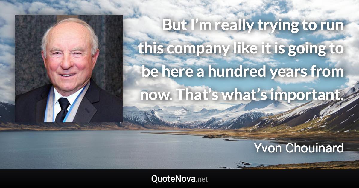 But I’m really trying to run this company like it is going to be here a hundred years from now. That’s what’s important. - Yvon Chouinard quote