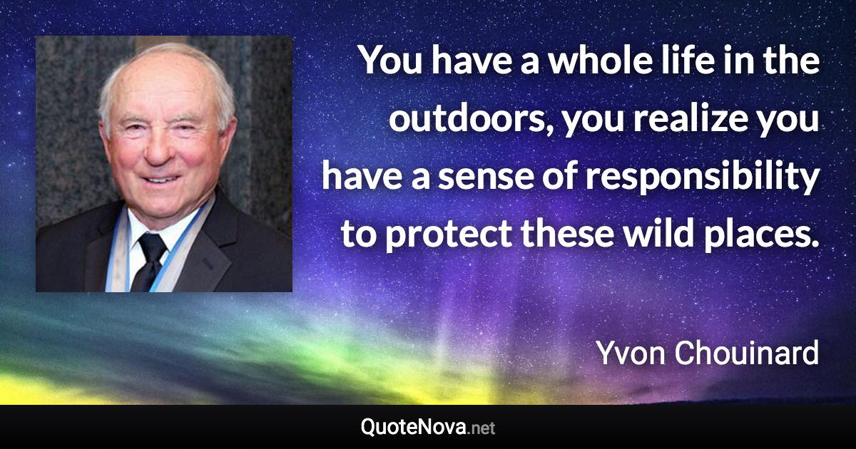 You have a whole life in the outdoors, you realize you have a sense of responsibility to protect these wild places. - Yvon Chouinard quote