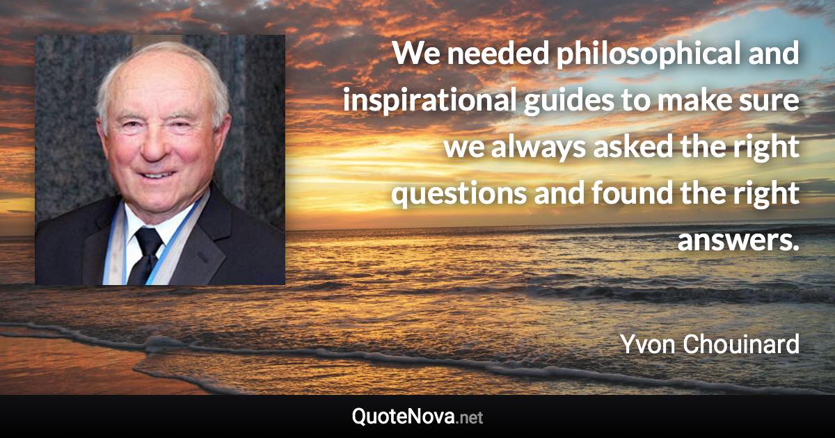 We needed philosophical and inspirational guides to make sure we always asked the right questions and found the right answers. - Yvon Chouinard quote