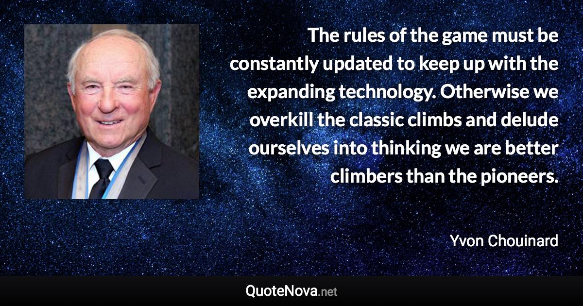 The rules of the game must be constantly updated to keep up with the expanding technology. Otherwise we overkill the classic climbs and delude ourselves into thinking we are better climbers than the pioneers. - Yvon Chouinard quote