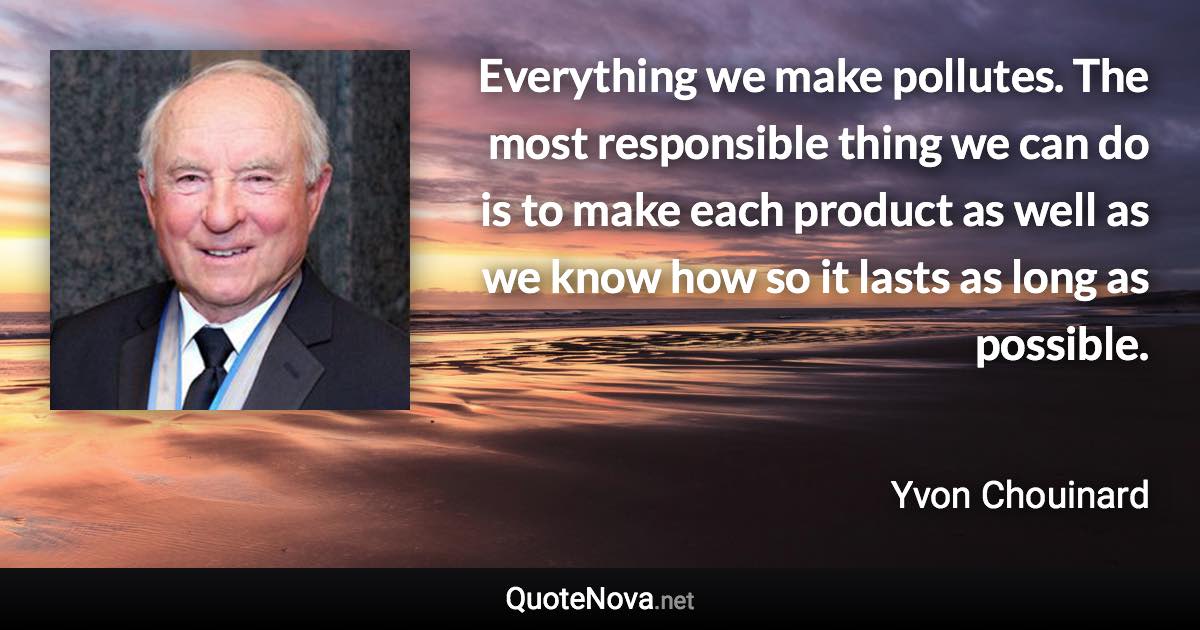 Everything we make pollutes. The most responsible thing we can do is to make each product as well as we know how so it lasts as long as possible. - Yvon Chouinard quote