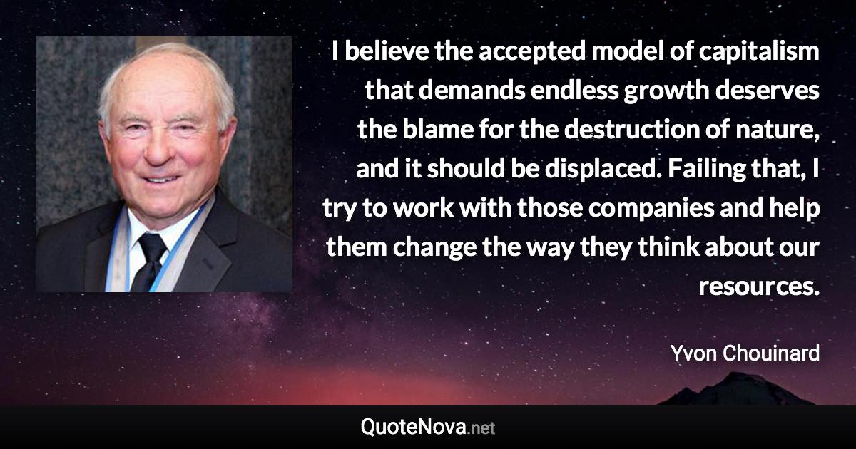 I believe the accepted model of capitalism that demands endless growth deserves the blame for the destruction of nature, and it should be displaced. Failing that, I try to work with those companies and help them change the way they think about our resources. - Yvon Chouinard quote