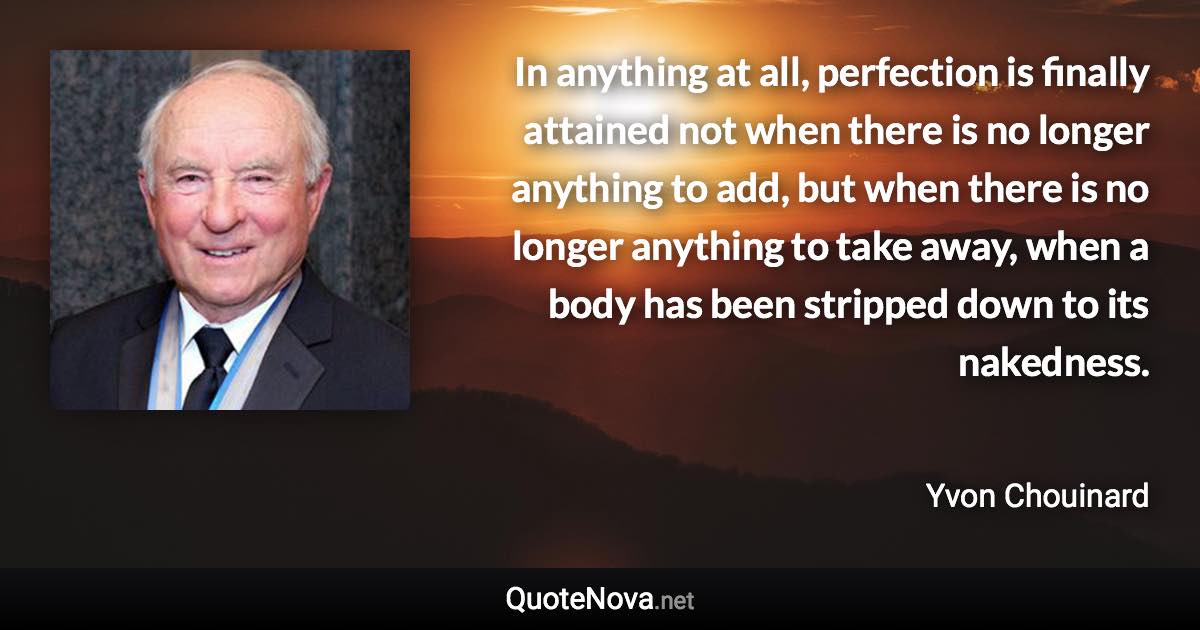 In anything at all, perfection is finally attained not when there is no longer anything to add, but when there is no longer anything to take away, when a body has been stripped down to its nakedness. - Yvon Chouinard quote