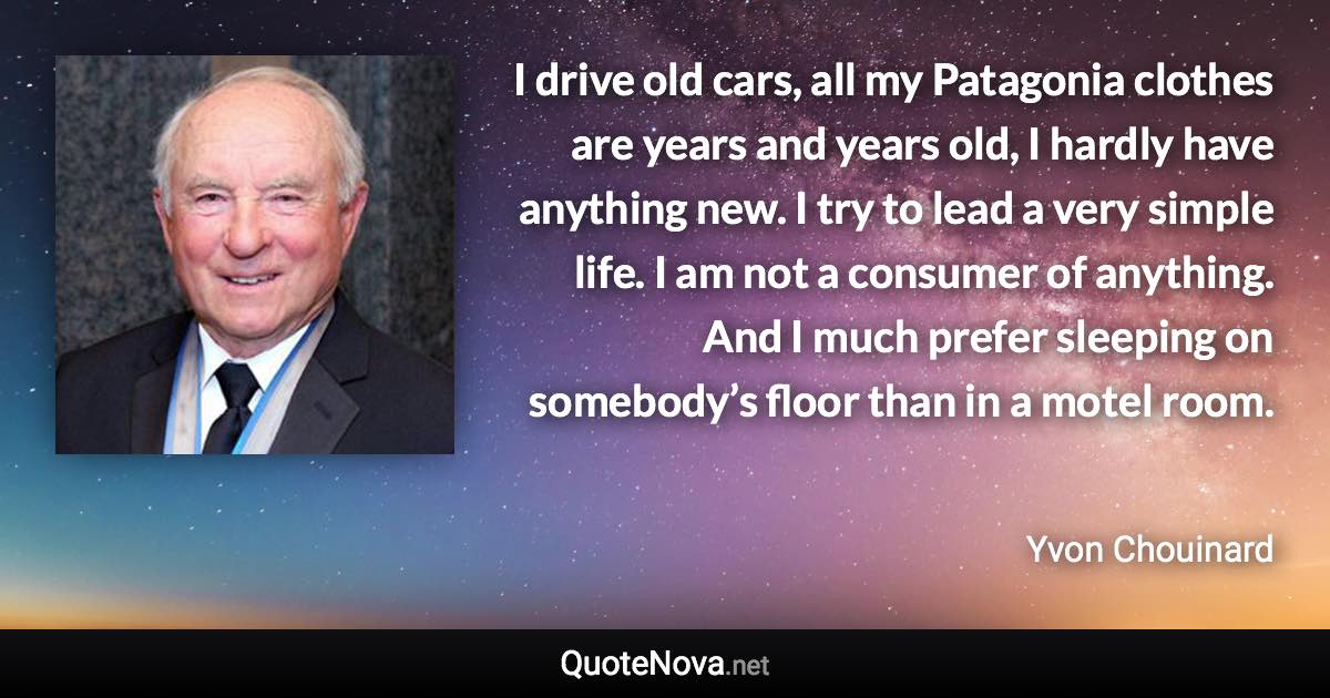 I drive old cars, all my Patagonia clothes are years and years old, I hardly have anything new. I try to lead a very simple life. I am not a consumer of anything. And I much prefer sleeping on somebody’s floor than in a motel room. - Yvon Chouinard quote